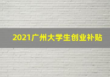 2021广州大学生创业补贴