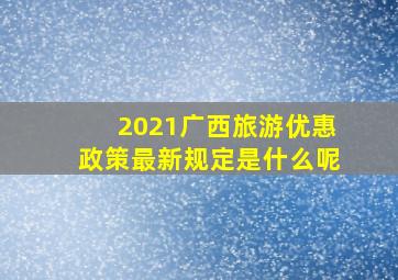 2021广西旅游优惠政策最新规定是什么呢