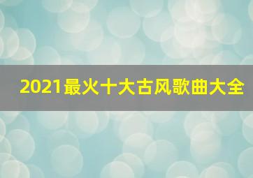 2021最火十大古风歌曲大全