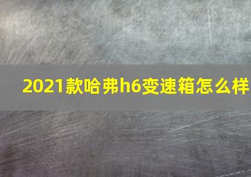 2021款哈弗h6变速箱怎么样