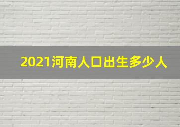 2021河南人口出生多少人