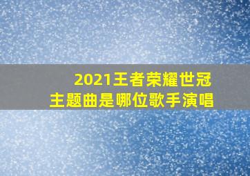 2021王者荣耀世冠主题曲是哪位歌手演唱