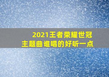 2021王者荣耀世冠主题曲谁唱的好听一点