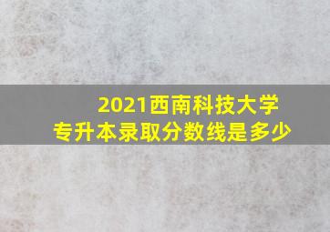 2021西南科技大学专升本录取分数线是多少