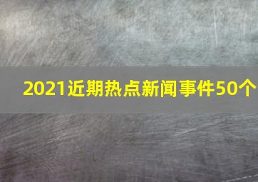 2021近期热点新闻事件50个