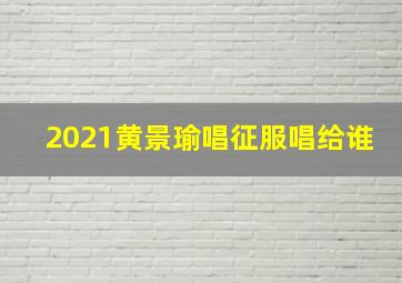 2021黄景瑜唱征服唱给谁