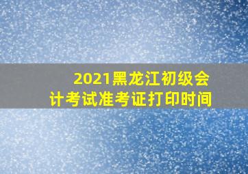 2021黑龙江初级会计考试准考证打印时间