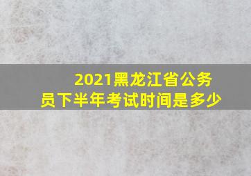 2021黑龙江省公务员下半年考试时间是多少