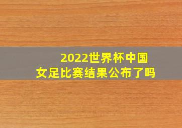 2022世界杯中国女足比赛结果公布了吗