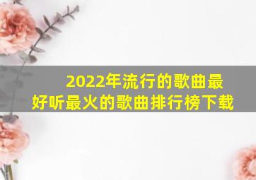 2022年流行的歌曲最好听最火的歌曲排行榜下载