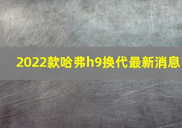 2022款哈弗h9换代最新消息