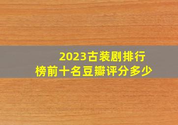 2023古装剧排行榜前十名豆瓣评分多少