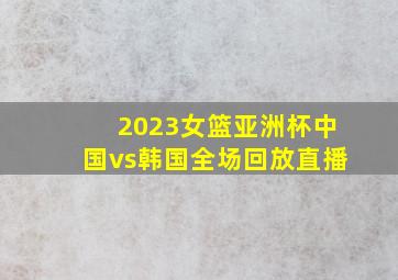 2023女篮亚洲杯中国vs韩国全场回放直播