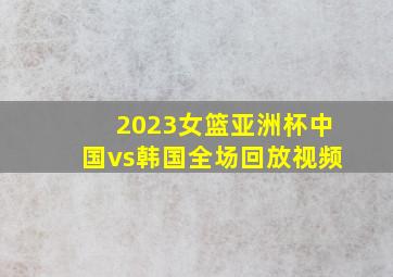 2023女篮亚洲杯中国vs韩国全场回放视频