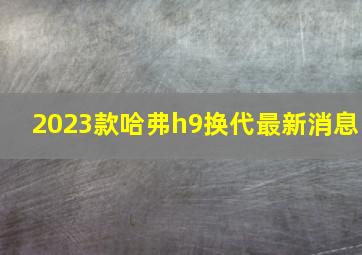 2023款哈弗h9换代最新消息