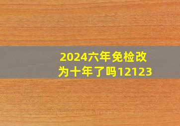 2024六年免检改为十年了吗12123