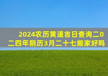 2024农历黄道吉日查询二0二四年阴历3月二十七搬家好吗