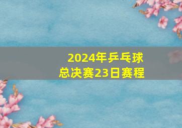 2024年乒乓球总决赛23日赛程