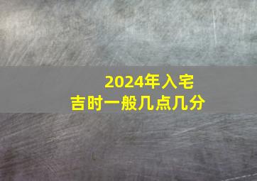 2024年入宅吉时一般几点几分