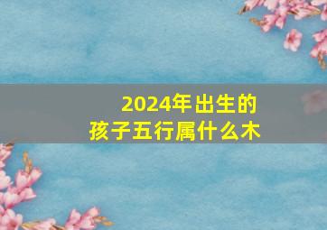 2024年出生的孩子五行属什么木