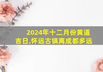 2024年十二月份黄道吉日,怀远古镇离成都多远