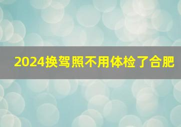 2024换驾照不用体检了合肥