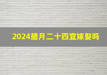 2024腊月二十四宜嫁娶吗