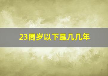 23周岁以下是几几年