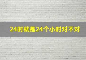 24时就是24个小时对不对