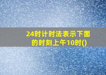 24时计时法表示下面的时刻上午10时()