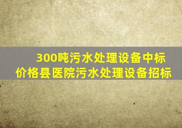 300吨污水处理设备中标价格县医院污水处理设备招标