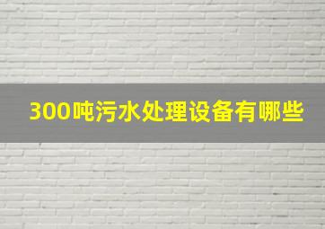 300吨污水处理设备有哪些