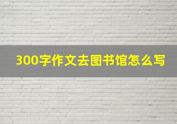 300字作文去图书馆怎么写