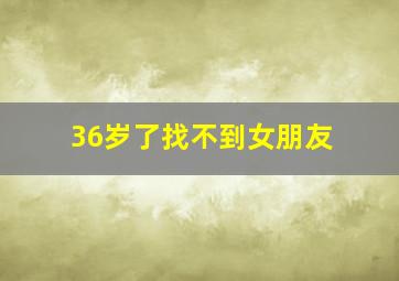 36岁了找不到女朋友