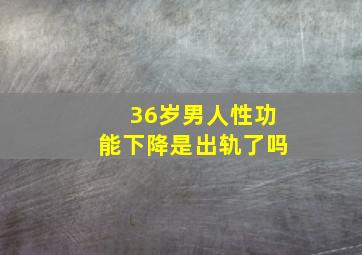 36岁男人性功能下降是出轨了吗