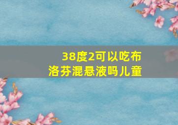 38度2可以吃布洛芬混悬液吗儿童