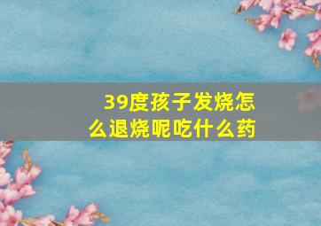 39度孩子发烧怎么退烧呢吃什么药