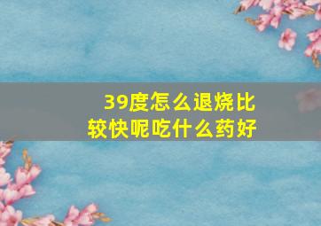 39度怎么退烧比较快呢吃什么药好