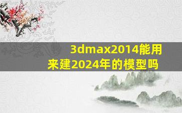 3dmax2014能用来建2024年的模型吗