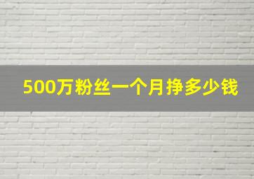 500万粉丝一个月挣多少钱