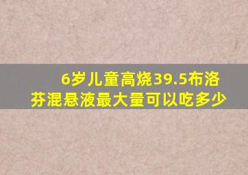 6岁儿童高烧39.5布洛芬混悬液最大量可以吃多少