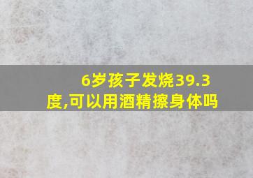 6岁孩子发烧39.3度,可以用酒精擦身体吗