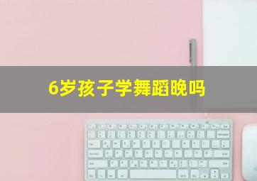 6岁孩子学舞蹈晚吗