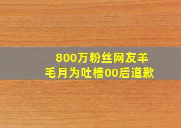 800万粉丝网友羊毛月为吐槽00后道歉