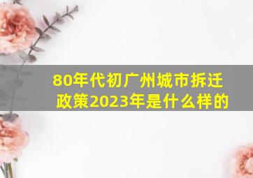 80年代初广州城市拆迁政策2023年是什么样的