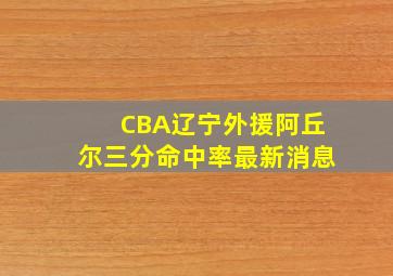 CBA辽宁外援阿丘尔三分命中率最新消息