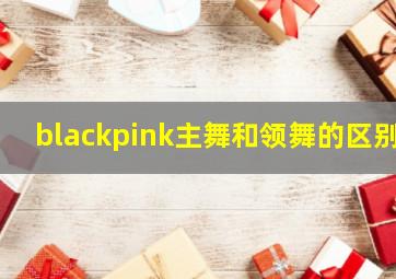 blackpink主舞和领舞的区别