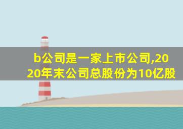 b公司是一家上市公司,2020年末公司总股份为10亿股