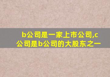 b公司是一家上市公司,c公司是b公司的大股东之一