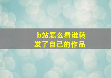 b站怎么看谁转发了自己的作品